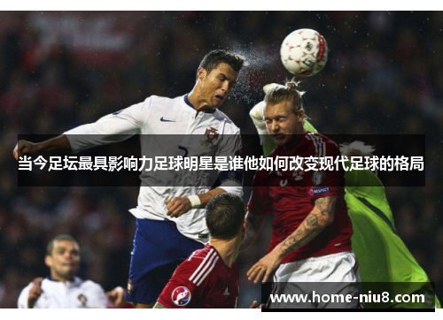 当今足坛最具影响力足球明星是谁他如何改变现代足球的格局