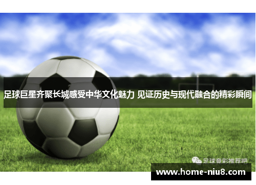 足球巨星齐聚长城感受中华文化魅力 见证历史与现代融合的精彩瞬间