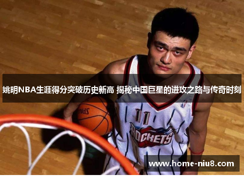 姚明NBA生涯得分突破历史新高 揭秘中国巨星的进攻之路与传奇时刻
