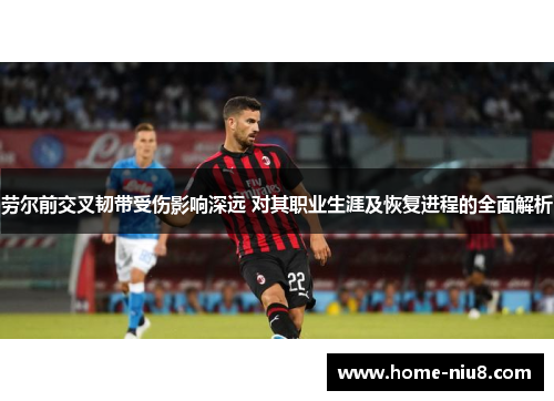 劳尔前交叉韧带受伤影响深远 对其职业生涯及恢复进程的全面解析