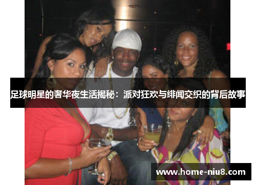 足球明星的奢华夜生活揭秘：派对狂欢与绯闻交织的背后故事