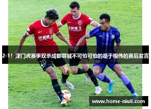 2-1！津门虎赛季双杀成都蓉城不可怕可怕的是于根伟的赛后发言